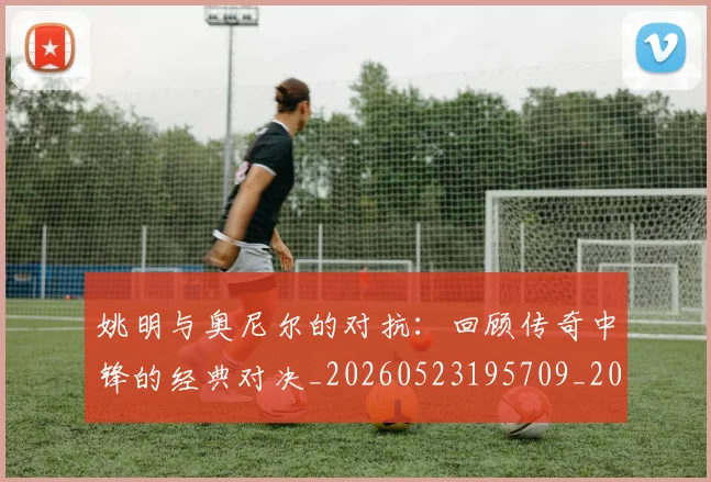 姚明与奥尼尔的对抗：回顾传奇中锋的经典对决_20260523195709_20260609132915