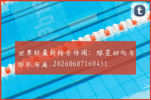 世界杯最新转会传闻:球星动向与球队布局_20260607160451