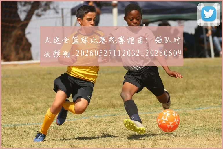 大运会篮球比赛观赛指南:强队对决预测_20260527112032_20260609132532