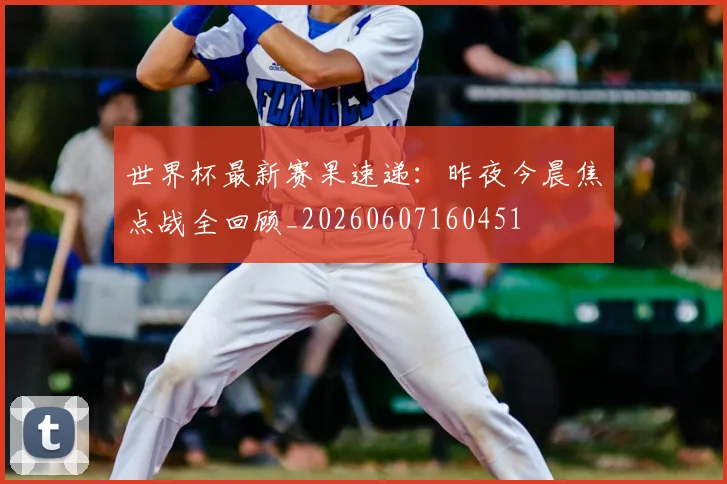世界杯最新赛果速递：昨夜今晨焦点战全回顾_20260607160451