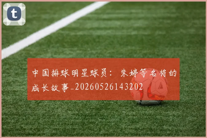 中国排球明星球员:朱婷等名将的成长故事_20260526143202